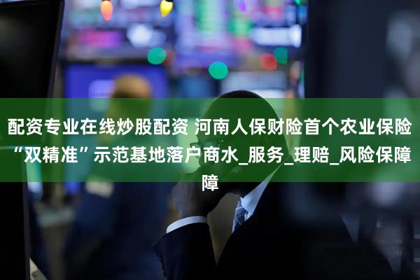 配资专业在线炒股配资 河南人保财险首个农业保险“双精准”示范基地落户商水_服务_理赔_风险保障