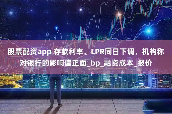 股票配资app 存款利率、LPR同日下调,机构称对银行的影响偏正面_bp_融资成本_报价