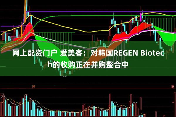 网上配资门户 爱美客：对韩国REGEN Biotech的收购正在并购整合中