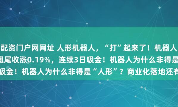 配资门户网网址 人形机器人，“打”起来了！机器人ETF基金(159213)翘尾收涨0.19%，连续3日吸金！机器人为什么非得是“人形”？商业化落地还有多久？