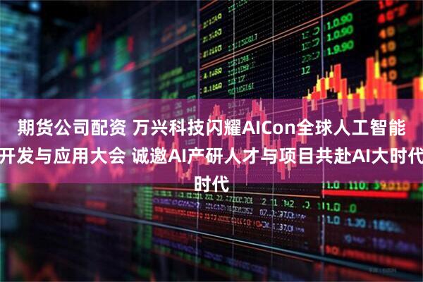 期货公司配资 万兴科技闪耀AICon全球人工智能开发与应用大会 诚邀AI产研人才与项目共赴AI大时代