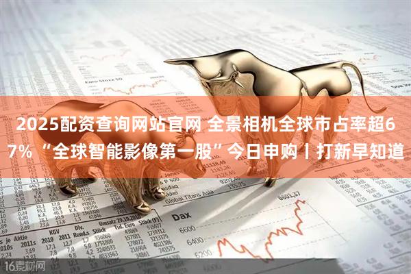 2025配资查询网站官网 全景相机全球市占率超67% “全球智能影像第一股”今日申购丨打新早知道