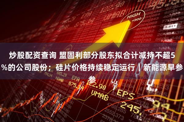 炒股配资查询 盟固利部分股东拟合计减持不超5%的公司股份；硅片价格持续稳定运行｜新能源早参
