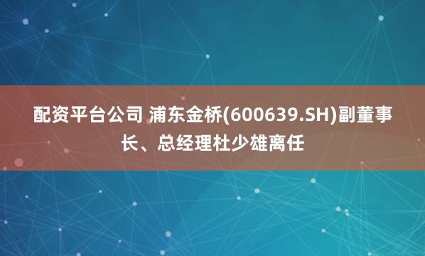 配资平台公司 浦东金桥(600639.SH)副董事长、总经理杜少雄离任