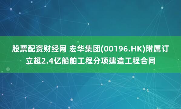 股票配资财经网 宏华集团(00196.HK)附属订立超2.4亿船舶工程分项建造工程合同