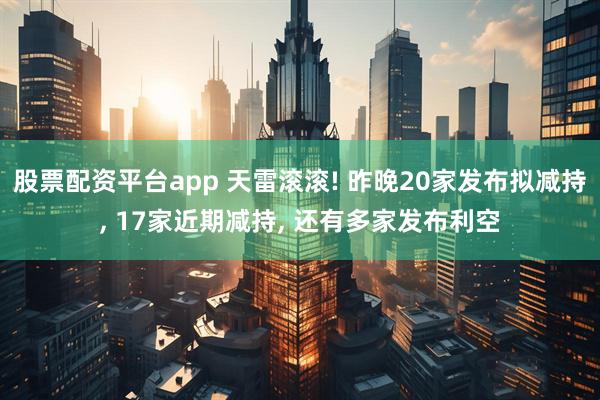 股票配资平台app 天雷滚滚! 昨晚20家发布拟减持, 17家近期减持, 还有多家发布利空