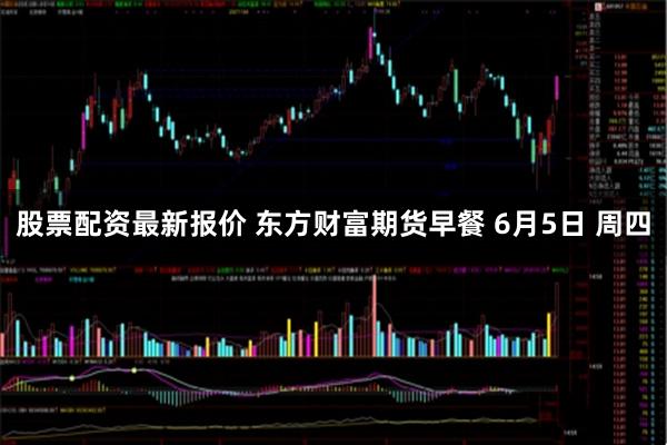 股票配资最新报价 东方财富期货早餐 6月5日 周四
