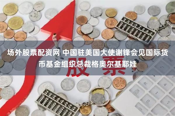 场外股票配资网 中国驻美国大使谢锋会见国际货币基金组织总裁格奥尔基耶娃