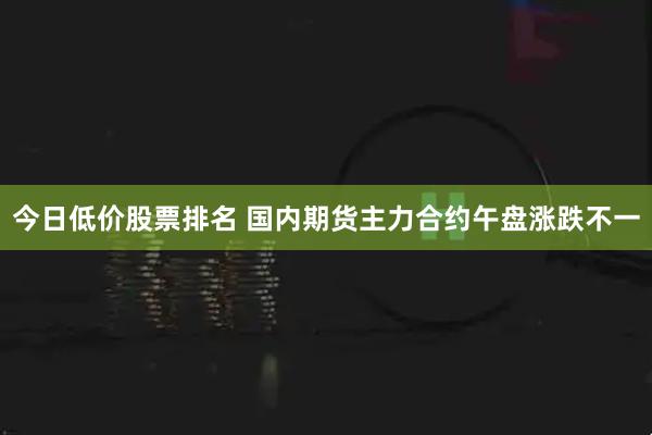 今日低价股票排名 国内期货主力合约午盘涨跌不一