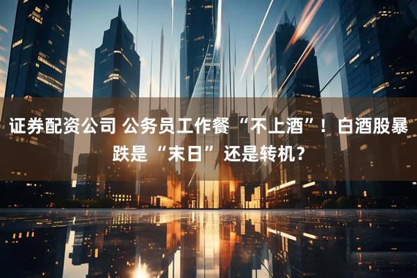 证券配资公司 公务员工作餐 “不上酒”！白酒股暴跌是 “末日” 还是转机？