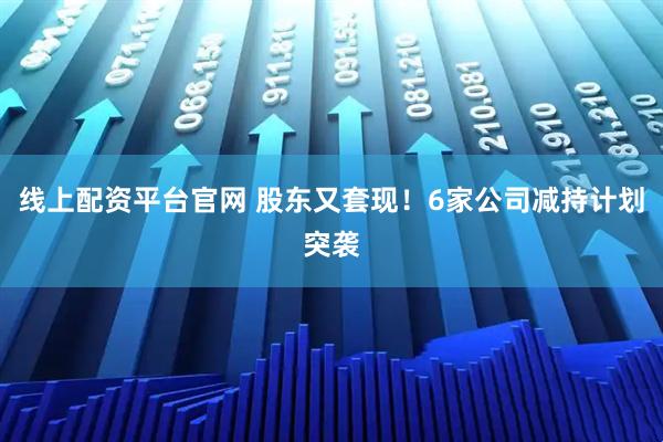 线上配资平台官网 股东又套现！6家公司减持计划突袭