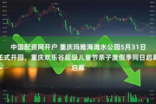 中国配资网开户 重庆玛雅海滩水公园5月31日正式开园，重庆欢乐谷超级儿童节亲子度假季同日启幕