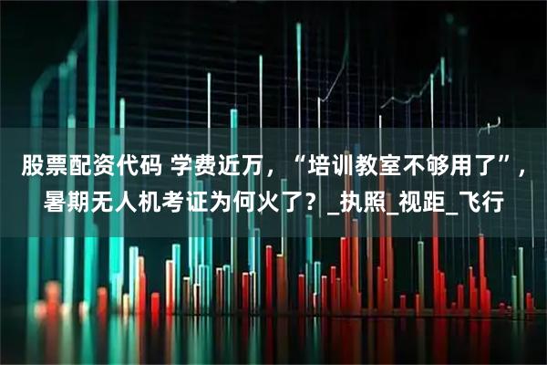 股票配资代码 学费近万，“培训教室不够用了”，暑期无人机考证为何火了？_执照_视距_飞行