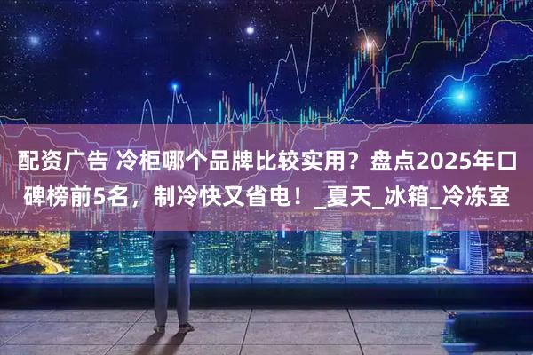 配资广告 冷柜哪个品牌比较实用？盘点2025年口碑榜前5名，制冷快又省电！_夏天_冰箱_冷冻室