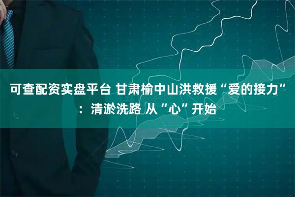 可查配资实盘平台 甘肃榆中山洪救援“爱的接力”：清淤洗路 从“心”开始