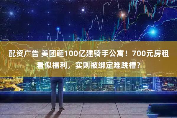 配资广告 美团砸100亿建骑手公寓！700元房租看似福利，实则被绑定难跳槽？